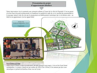 Présentation de projet
d’appartements hôteliers
Notre intervention vise à construire une extension urbaine à l’ouest de la ville de Cherchell. C’est un projet
à le but d'une diversité architecturale et d’améliorer la qualité du cadre de vie et, profité des potentialités et
le paysage naturel riche du site par la proposition un établissement touristique qui à mi-chemin entre. .un
hôtel et un appartement c'est les appart-hôtel
Présentation de l’ilot
Notre projet d’étude se situe au nord-ouest de notre quartier (cap rouge), c’est un ilot d’une forme
rectangulaire. Le projet s’étend sur une surface de 1HA (72m x143m), il est entouré par des voies
mécaniques et permet de bienfisse d'une vue sur la mer
Surface=1ha
Nombre des appartement =42 AP
+
2 équipements
 
