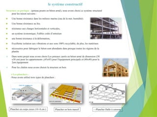 le système constructif
Structure en portique : (poteau poutre en béton armé), nous avons choisi ce système structural
pour les raison suivants :
 Une bonne résistance dans les milieux marins (eau de la mer, humidité).
 Une bonne résistance au feu.
 résistance aux charges horizontales et verticales,
 un système économique, Faibles coûts d’entretien
 une bonne résistance à la déformation,
 Excellente isolation aux vibrations et aux sons 100% recyclable; de plus, les matériaux
 nécessaires pour fabriquer le béton sont abondants dans presque toutes les régions de la
planète
 Dans notre projet nous avons choisi Les poteaux carrés en béton armé de dimension (30
x30 cm) pour les appartements ,(45x45) pour l'équipement principale et (40x40) pour le
2em équipement
 Pour les chalets nous avons choisir la structure en bois
Les planchers :
-Nous avons utilisé trois types de planchers :
Dalle de compression
Hourdis
Treillis soudé
Plancher en corps creux (16+4 cm ) Plancher en bois massif - -Plancher Dalle à caisson
 