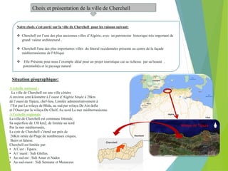 Choix et présentation de la ville de Cherchell
Notre choix s’est porté sur la ville de Cherchell pour les raisons suivant:
 Cherchell est l’une des plus anciennes villes d’Algérie, avec un patrimoine historique très important de
grand valeur architectural .
 Cherchell l'une des plus importantes villes du littoral occidentales présente au centre de la façade
méditerranéenne de l'Afrique
 Elle Présente pour nous l’exemple idéal pour un projet touristique car sa richesse par sa beauté ,
potentialités et le paysage naturel
A échelle national :
La ville de Cherchell est une ville côtière
A environ cent kilomètre à l’ouest d’Algérie Située à 28km
de l’ouest de Tipaza, chef-lieu, Limitée administrativement à
l’Est par La wilaya de Blida, au sud par wilaya De Ain defla
et l’Ouest par la wilaya De Chelf, Au nord La mer méditerranéenne.
A l’échelle régionale
La ville de Cherchell est commune littorale,
Sa superficie de 130 km2, de limitée au nord
Par la mer méditerranée,
La cote de Cherchell s’étend sur près de
26Km ornée de Plage de nombreuses criques,
Baies et falaise.
Cherchell est limitée par:
• A L’est : Tipaza.
• A l ‘ouest : Sidi Ghilles.
• Au sud est : Sidi Amar et Nador.
• Au sud-ouest : Sidi Semiane et Menaceur.
Wilaya de Tipaza
Cherchell
Situation géographique:
 