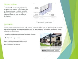 Ouverture et vitrage
L’utilisation de double vitrage pour toutes
les portes et les fenêtres, car ce dernier est
un élément essentiel à améliore le confort
thermique, participe à l'isolation phonique
et s’érige comme un frein aux tentatives
d'effraction.
.Les pergolas :
est une petite construction de jardin ou le terrasse. Fabriqués en bois, vers ou aluminium Elle est utilisée
pour servir de support aux plantes grimpantes. Elle est faite de poutres horizontales en forme de toiture,
soutenues par des colonnes
Dans notre projet les pergolas sont considérées comme :
Des éléments de protection
Des éléments qui augmentent le confort
Des éléments de décoration
Figure: pergola élément décoratif
Figure: double vitrage isolant
 
