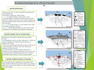 Evolution historique de la ville de Cherchell
Au 5éme siècle AV-JC le site de Cherchell fut choisit par une
colonie phénicienne
cette période connaitre des déférents âges:
1er Age: le comptoir Phénicien (5éme siècle av JC)
Leurs ports établis en arriéré d’un ilot très proche de la terre.
Dans c’âge Le pôle de croissance c'était Un point singulier qui
s'agit d'un comptoir établit en arrière d'un îlot très proche de la
terre (Joinville).
2éme Age: Le nucléo primitif : Ce noyau urbain est de l’ordre
d’un module soit près de 10 actus
3éme Age : Durant cette période IOL n’a pas Connu un effet
d’urbanisation Considérable sauf l’établissement du phare
période phénicienne:
période romaine: du 1er au 6eme siècle :
Établissement d'un plan de ville type selon la procédure
suivante:
La ville judéenne: du 1er au 3éme siècle de J.C: _limiter un
espace rectangulaire en créant un fossé de protection a
palissade tout autour
_ tracer deux rues principales du nord au sud (le cardo) qui est
« L’axe du monde » et d’est en ouest (docu Manus) qui
représente la course du soleil
LA ville sévérienne : du 3eme au 6eme siècle de J.C :
Structurer le site en échiquier et déterminer les axes et les ilots,
le tout entouré d’une muraille flanquée de tours et de portes
déterminant l’espace urbain avec une Croissance polaire.
- période andalou ottomane et ottomane
Elle est caractérisée par l’implantation d’une médina (ville
haute), fondée au-dessus de la structure romaine, qui contient le
quartier turc a l’ouest de la médina et le quartier andalou Situé
à l’est de la médina
 