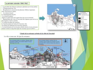 La période coloniale 1840-1962 :
-. La procédure des français à plusieurs opérations sur le tissu urbain :
-L'élargissement des voix.
-Récupération et conversion des plusieurs. Édifices importants
selon leur besoin et culture.
-La création du port
Le réaménagement du port.
La création du phare.
Séparer la partie haute de la partie base par un axe territorial.
Régularisation des voies et l'ouverture des impasses pour arriver un
plan régulier et facile contrôler.
La création du phare des martyres.
Le franchissement des limites de l'ancienne ville.
-la création de (faubourg-rue) nouveaux quartiers.
- La transformation de la croissance urbaine interne en une croissance
linéaire externe le long d'une ligne de croissance qui est la RN11.
l’étude de la croissance urbaine de la ville de Cherchell
La ville a connu une de type de croissance :
une croissance linéaire continue fait son
évolution selon la ligne de croissance est (axe
principale RN11) Qui lui donne deux pôles de
croissance
une croissance polaire et continue, l'époque arabo-
musulman; débute son évolution depuis le noyau
historique de la ville.
 