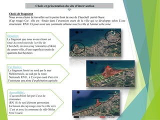Choix et présentation du site d’intervention
Situation:
Le fragment que nous avons choisi est
situé Au nord-ouest de la ville de
Cherchell, environ cinq kilomètres (8Km)
du centre-ville, d’une superficie totale de
quarante-huit hectares
Choix de fragment
Nous avons choisi de travailler sur la partie front de mer de Cherchell parité Ouest
(Cap rouge) Car elle est Située dans l’extension ouest de la ville qui se développe selon L’axe
structurant RN11 Et pour avoir une continuité urbaine avec la ville et Animer cette zone
Accessibilité :
L’accessibilité fait par L’axe de
croissance
(RN 11):le seul élément permettant
La liaison du cap rouge avec la ville vers
L’est et avec la commune de sidi Ghiles
Vers l’ouest
Les limites:
Le fragment limité au nord par la mer
Méditerranée, au sud par la route
Nationale RN11, à L’est par oued d'air et à
l’ouest par une piste d’exploitation agricole
 