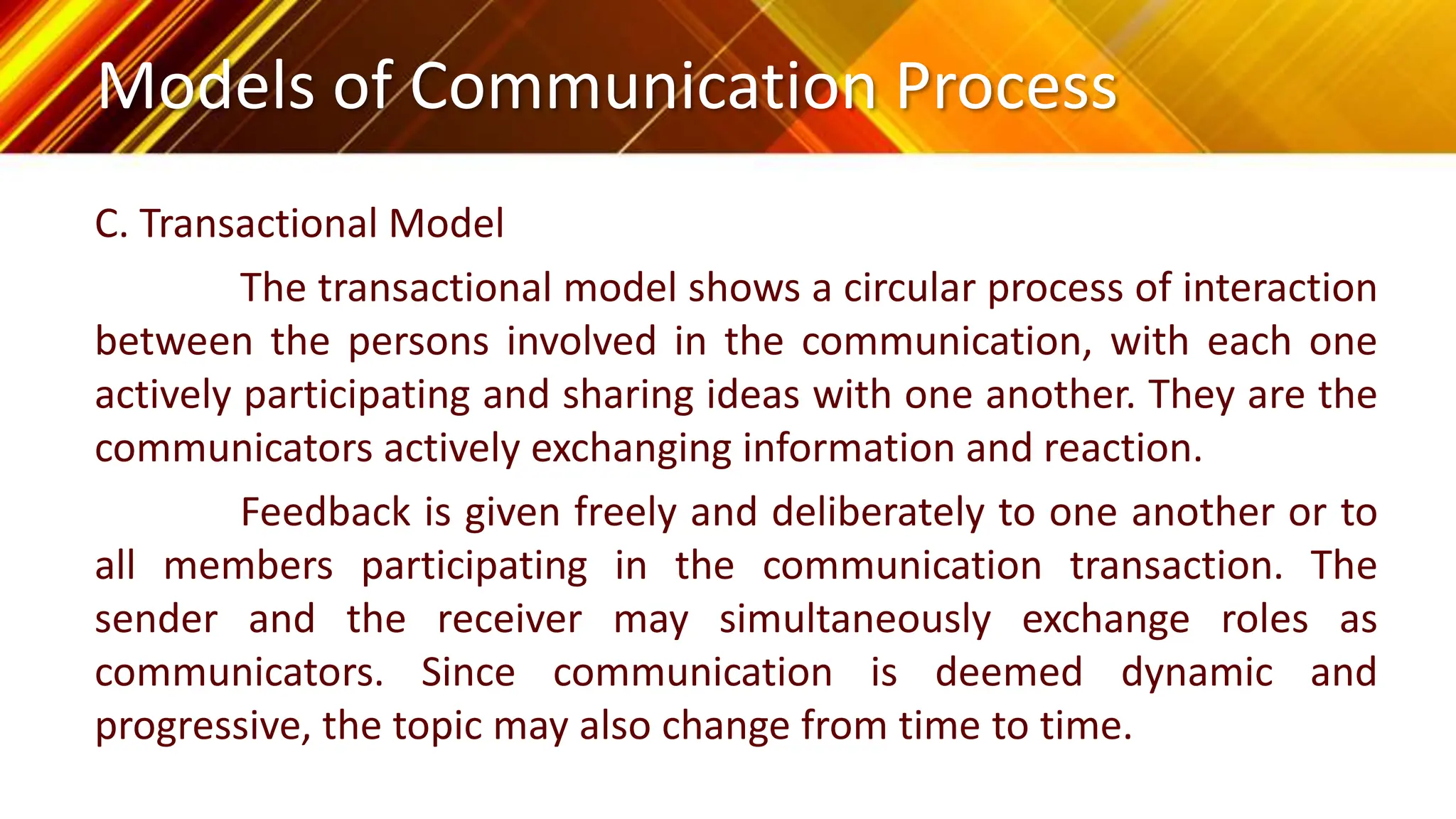 Models of Communication Process
C. Transactional Model
The transactional model shows a circular process of interaction
between the persons involved in the communication, with each one
actively participating and sharing ideas with one another. They are the
communicators actively exchanging information and reaction.
Feedback is given freely and deliberately to one another or to
all members participating in the communication transaction. The
sender and the receiver may simultaneously exchange roles as
communicators. Since communication is deemed dynamic and
progressive, the topic may also change from time to time.
 