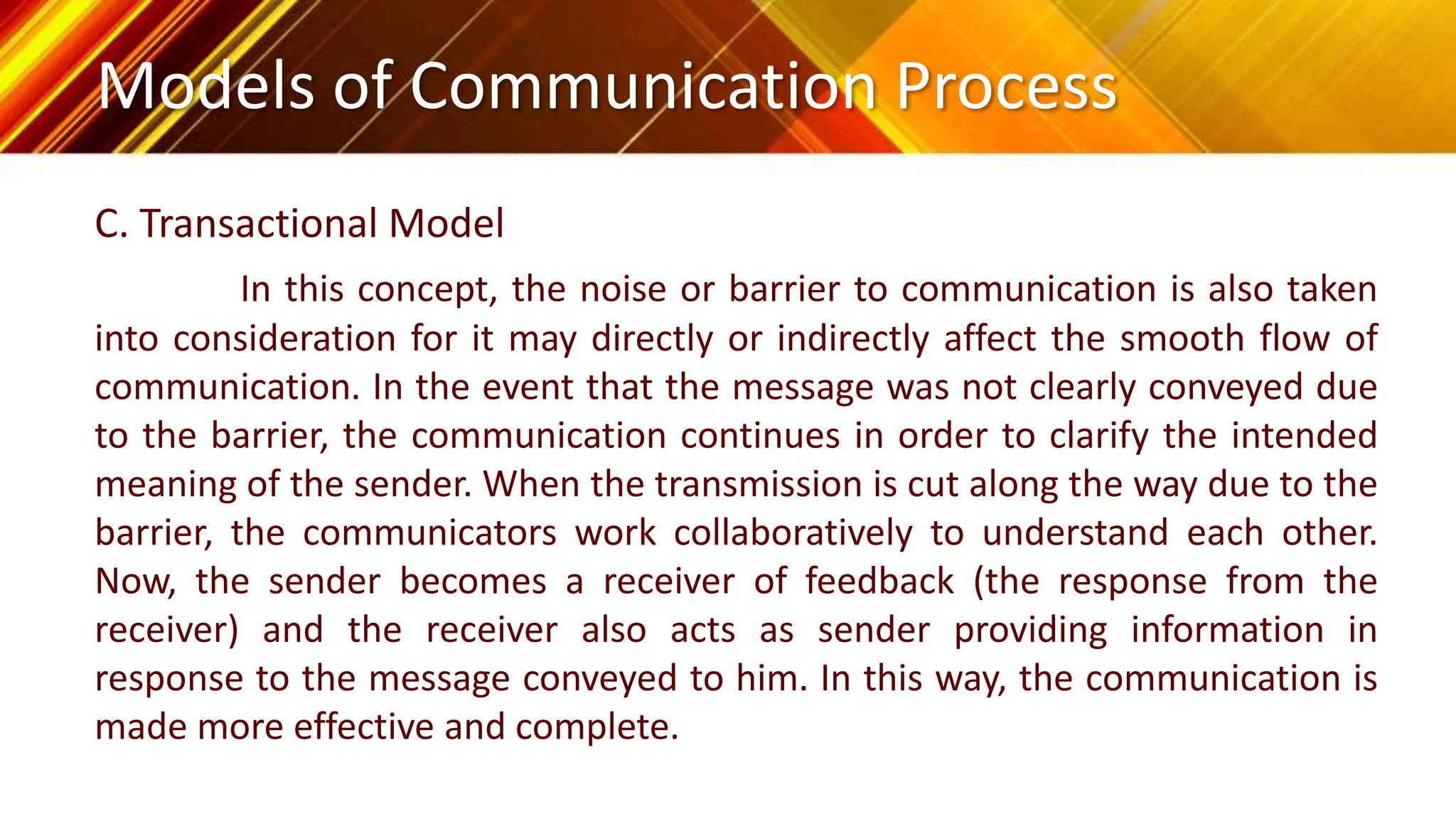 Models of Communication Process
C. Transactional Model
In this concept, the noise or barrier to communication is also taken
into consideration for it may directly or indirectly affect the smooth flow of
communication. In the event that the message was not clearly conveyed due
to the barrier, the communication continues in order to clarify the intended
meaning of the sender. When the transmission is cut along the way due to the
barrier, the communicators work collaboratively to understand each other.
Now, the sender becomes a receiver of feedback (the response from the
receiver) and the receiver also acts as sender providing information in
response to the message conveyed to him. In this way, the communication is
made more effective and complete.
 