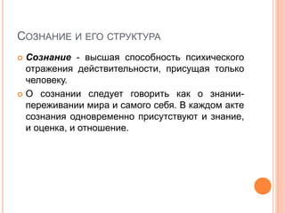 СОЗНАНИЕ И ЕГО СТРУКТУРА
 Сознание - высшая способность психического
отражения действительности, присущая только
человеку.
 О сознании следует говорить как о знании-
переживании мира и самого себя. В каждом акте
сознания одновременно присутствуют и знание,
и оценка, и отношение.
 