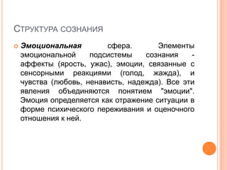 СТРУКТУРА СОЗНАНИЯ
 Эмоциональная сфера. Элементы
эмоциональной подсистемы сознания -
аффекты (ярость, ужас), эмоции, связанные с
сенсорными реакциями (голод, жажда), и
чувства (любовь, ненависть, надежда). Все эти
явления объединяются понятием "эмоции".
Эмоция определяется как отражение ситуации в
форме психического переживания и оценочного
отношения к ней.
 