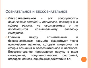СОЗНАТЕЛЬНОЕ И БЕССОЗНАТЕЛЬНОЕ
 Бессознательное - вся совокупность
психических явлений и процессов, лежащих вне
сферы разума, не осознаваемых и не
поддающихся сознательному волевому
контролю.
 Граница между сознательным и
бессознательным размыта, существуют такие
психические явления, которые мигрируют из
сферы сознания в бессознательное и наоборот.
Бессознательное прорывается наружу в виде
сновидений, полугипнотических состояний,
оговорок, описок, ошибочных действий и т.п.
 