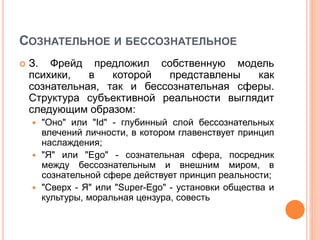 СОЗНАТЕЛЬНОЕ И БЕССОЗНАТЕЛЬНОЕ
 З. Фрейд предложил собственную модель
психики, в которой представлены как
сознательная, так и бессознательная сферы.
Структура субъективной реальности выглядит
следующим образом:
 "Оно" или "Id" - глубинный слой бессознательных
влечений личности, в котором главенствует принцип
наслаждения;
 "Я" или "Ego" - сознательная сфера, посредник
между бессознательным и внешним миром, в
сознательной сфере действует принцип реальности;
 "Сверх - Я" или "Super-Ego" - установки общества и
культуры, моральная цензура, совесть
 