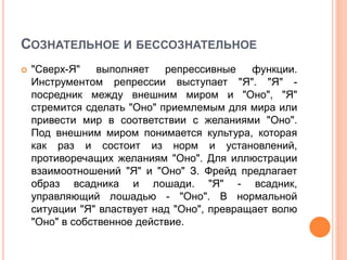 СОЗНАТЕЛЬНОЕ И БЕССОЗНАТЕЛЬНОЕ
 "Сверх-Я" выполняет репрессивные функции.
Инструментом репрессии выступает "Я". "Я" -
посредник между внешним миром и "Оно", "Я"
стремится сделать "Оно" приемлемым для мира или
привести мир в соответствии с желаниями "Оно".
Под внешним миром понимается культура, которая
как раз и состоит из норм и установлений,
противоречащих желаниям "Оно". Для иллюстрации
взаимоотношений "Я" и "Оно" З. Фрейд предлагает
образ всадника и лошади. "Я" - всадник,
управляющий лошадью - "Оно". В нормальной
ситуации "Я" властвует над "Оно", превращает волю
"Оно" в собственное действие.
 