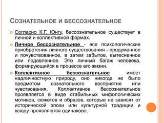 СОЗНАТЕЛЬНОЕ И БЕССОЗНАТЕЛЬНОЕ
 Согласно К.Г. Юнгу, бессознательное существует в
личной и коллективной формах.
 Личное бессознательное - все психологические
приобретения личного существования - продуманное
и почувствованное, а затем забытое, вытесненное
или подавленное. Это личный багаж человека,
формирующийся в процессе его жизни.
 Коллективное бессознательное имеет
надличностную природу, оно никогда не было
предметом сознательного восприятия или
чувствования. Коллективное бессознательное
проявляется в виде стабильных мифологических
мотивов, сюжетов и образов, которые не зависят от
исторической эпохи или культурной традиции и
всюду проявляются одинаково.
 