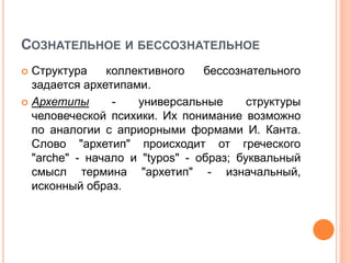 СОЗНАТЕЛЬНОЕ И БЕССОЗНАТЕЛЬНОЕ
 Структура коллективного бессознательного
задается архетипами.
 Архетипы - универсальные структуры
человеческой психики. Их понимание возможно
по аналогии с априорными формами И. Канта.
Слово "архетип" происходит от греческого
"arche" - начало и "typos" - образ; буквальный
смысл термина "архетип" - изначальный,
исконный образ.
 