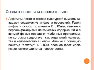 СОЗНАТЕЛЬНОЕ И БЕССОЗНАТЕЛЬНОЕ
 Архетипы лежат в основе культурной символики,
задают содержание мифов и верований. Герои
мифов и сказок, по мнению К.Г. Юнга, являются
персонификациями психических содержаний и в
зримой форме передают глубинные программы,
по которым существует как отдельный человек,
так и человечество в целом. Именно с помощью
понятия "архетип" К.Г. Юнг обосновывает идею
психического единства человечества.
 