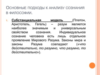 ОСНОВНЫЕ ПОДХОДЫ К АНАЛИЗУ СОЗНАНИЯ
В ФИЛОСОФИИ.
1. Субстанциальная модель (Платон,
Аристотель, Гегель) – разум является
наиболее значимым и универсальным
свойством сознания. Индивидуальное
сознание человека есть лишь отдельное
проявление Мирового Разума. Законы мира и
законы Разума совпадают («что
действительно, то разумно, что разумно, то
действительно»).
 
