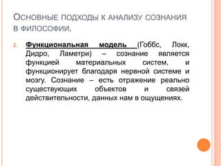 ОСНОВНЫЕ ПОДХОДЫ К АНАЛИЗУ СОЗНАНИЯ
В ФИЛОСОФИИ.
2. Функциональная модель (Гоббс, Локк,
Дидро, Ламетри) – сознание является
функцией материальных систем, и
функционирует благодаря нервной системе и
мозгу. Сознание – есть отражение реально
существующих объектов и связей
действительности, данных нам в ощущениях.
 