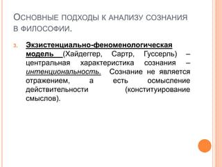 ОСНОВНЫЕ ПОДХОДЫ К АНАЛИЗУ СОЗНАНИЯ
В ФИЛОСОФИИ.
3. Экзистенциально-феноменологическая
модель (Хайдеггер, Сартр, Гуссерль) –
центральная характеристика сознания –
интенциональность. Сознание не является
отражением, а есть осмысление
действительности (конституирование
смыслов).
 
