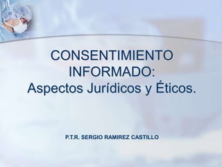 CONSENTIMIENTO
INFORMADO:
Aspectos Jurídicos y Éticos.
P.T.R. SERGIO RAMIREZ CASTILLO
 