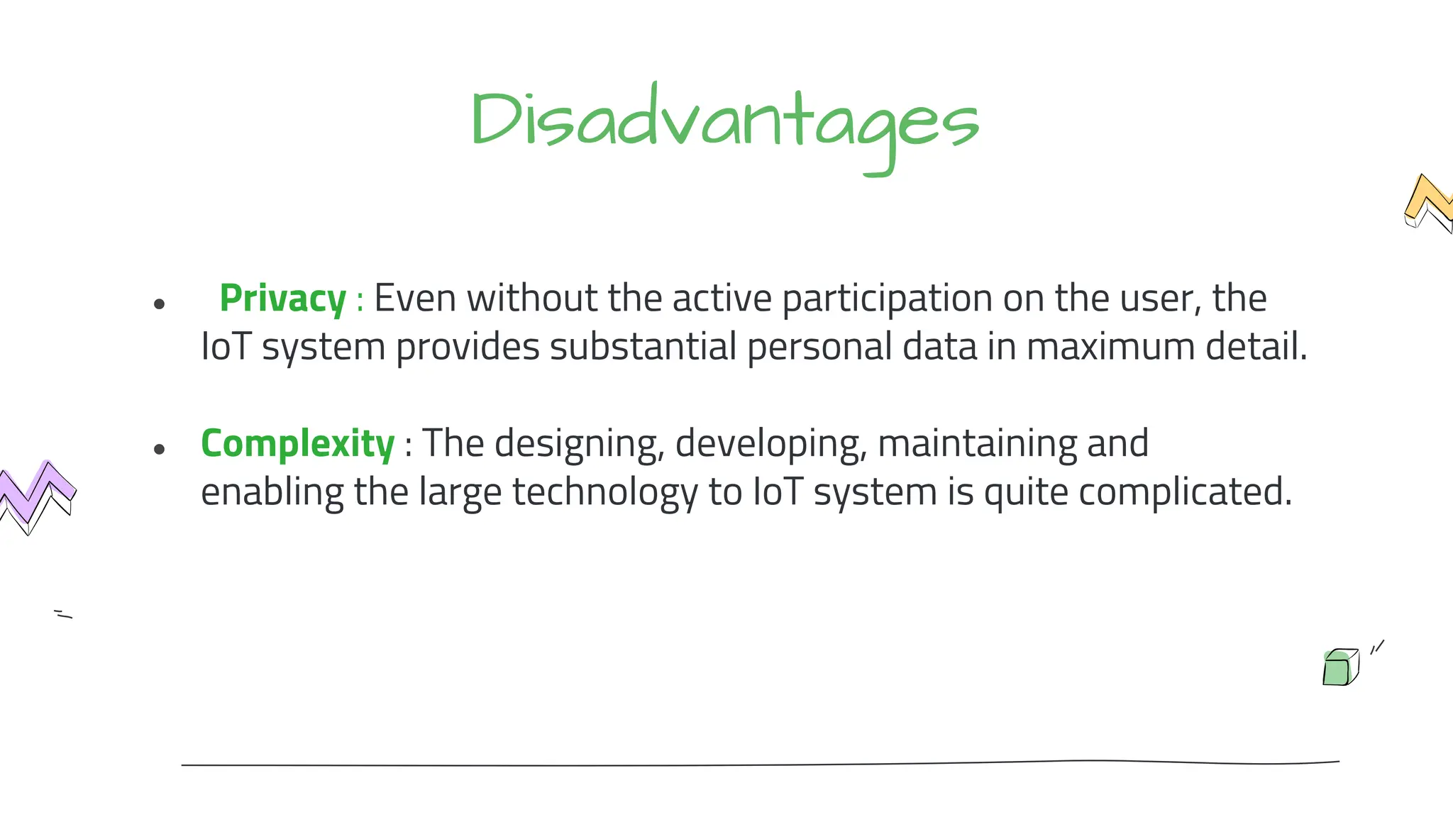 Disadvantages
● Privacy : Even without the active participation on the user, the
IoT system provides substantial personal data in maximum detail.
● Complexity : The designing, developing, maintaining and
enabling the large technology to IoT system is quite complicated.
 