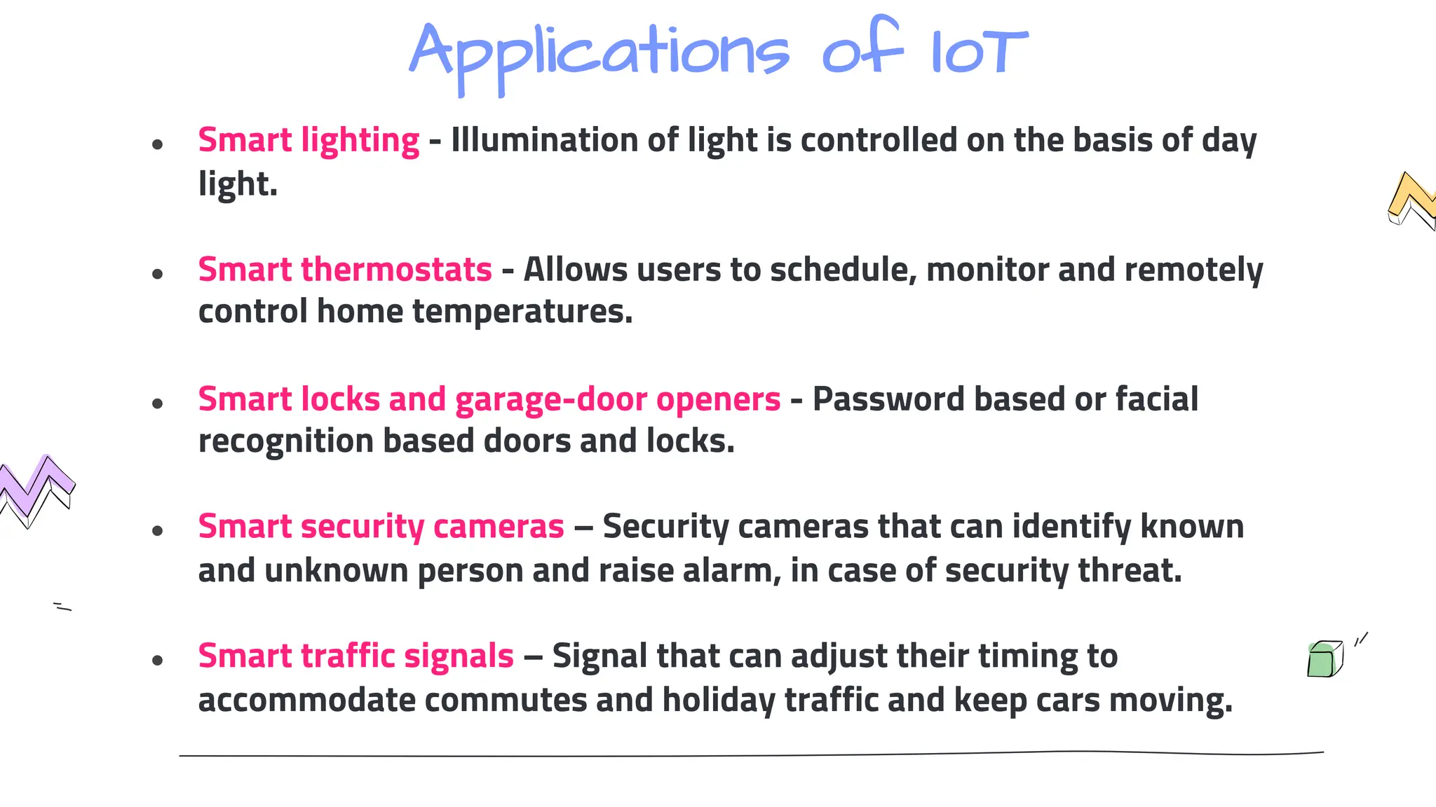 Applications of IoT
● Smart lighting - Illumination of light is controlled on the basis of day
light.
● Smart thermostats - Allows users to schedule, monitor and remotely
control home temperatures.
● Smart locks and garage-door openers - Password based or facial
recognition based doors and locks.
● Smart security cameras – Security cameras that can identify known
and unknown person and raise alarm, in case of security threat.
● Smart traffic signals – Signal that can adjust their timing to
accommodate commutes and holiday traffic and keep cars moving.
 