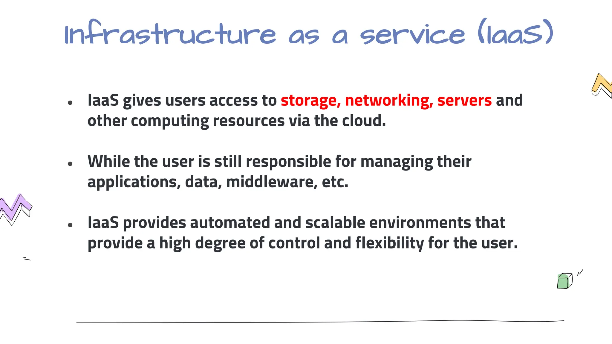 Infrastructure as a service (IaaS)
● IaaS gives users access to storage, networking, servers and
other computing resources via the cloud.
● While the user is still responsible for managing their
applications, data, middleware, etc.
● IaaS provides automated and scalable environments that
provide a high degree of control and flexibility for the user.
 