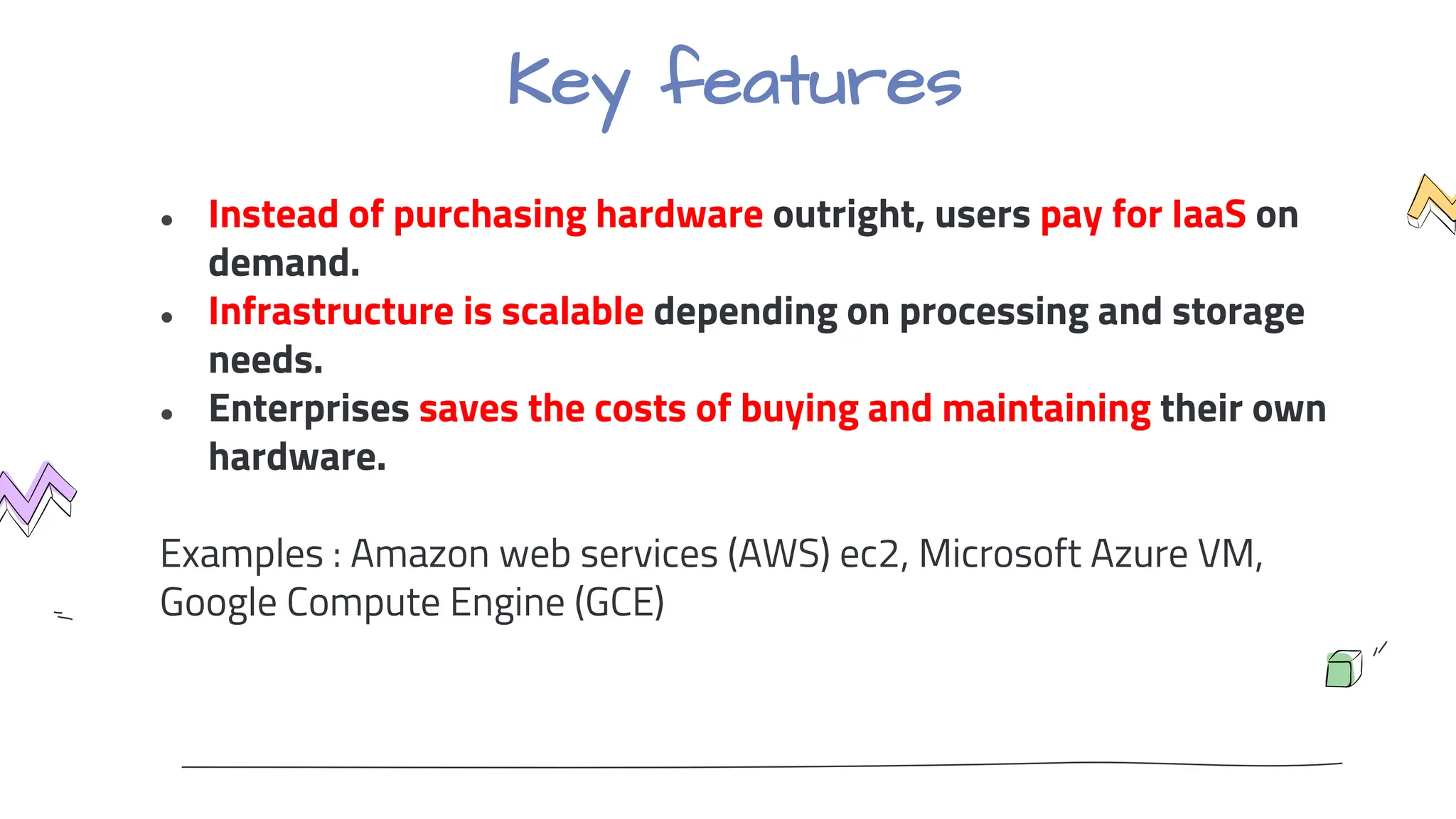Key features
● Instead of purchasing hardware outright, users pay for IaaS on
demand.
● Infrastructure is scalable depending on processing and storage
needs.
● Enterprises saves the costs of buying and maintaining their own
hardware.
Examples : Amazon web services (AWS) ec2, Microsoft Azure VM,
Google Compute Engine (GCE)
 