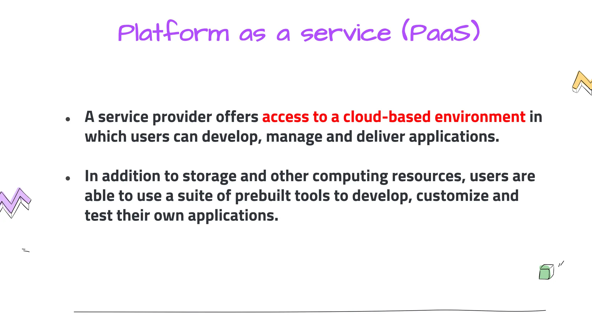 Platform as a service (PaaS)
● A service provider offers access to a cloud-based environment in
which users can develop, manage and deliver applications.
● In addition to storage and other computing resources, users are
able to use a suite of prebuilt tools to develop, customize and
test their own applications.
 