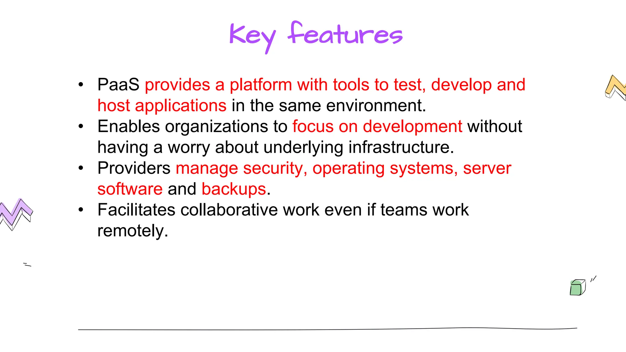 Key features
• PaaS provides a platform with tools to test, develop and
host applications in the same environment.
• Enables organizations to focus on development without
having a worry about underlying infrastructure.
• Providers manage security, operating systems, server
software and backups.
• Facilitates collaborative work even if teams work
remotely.
 