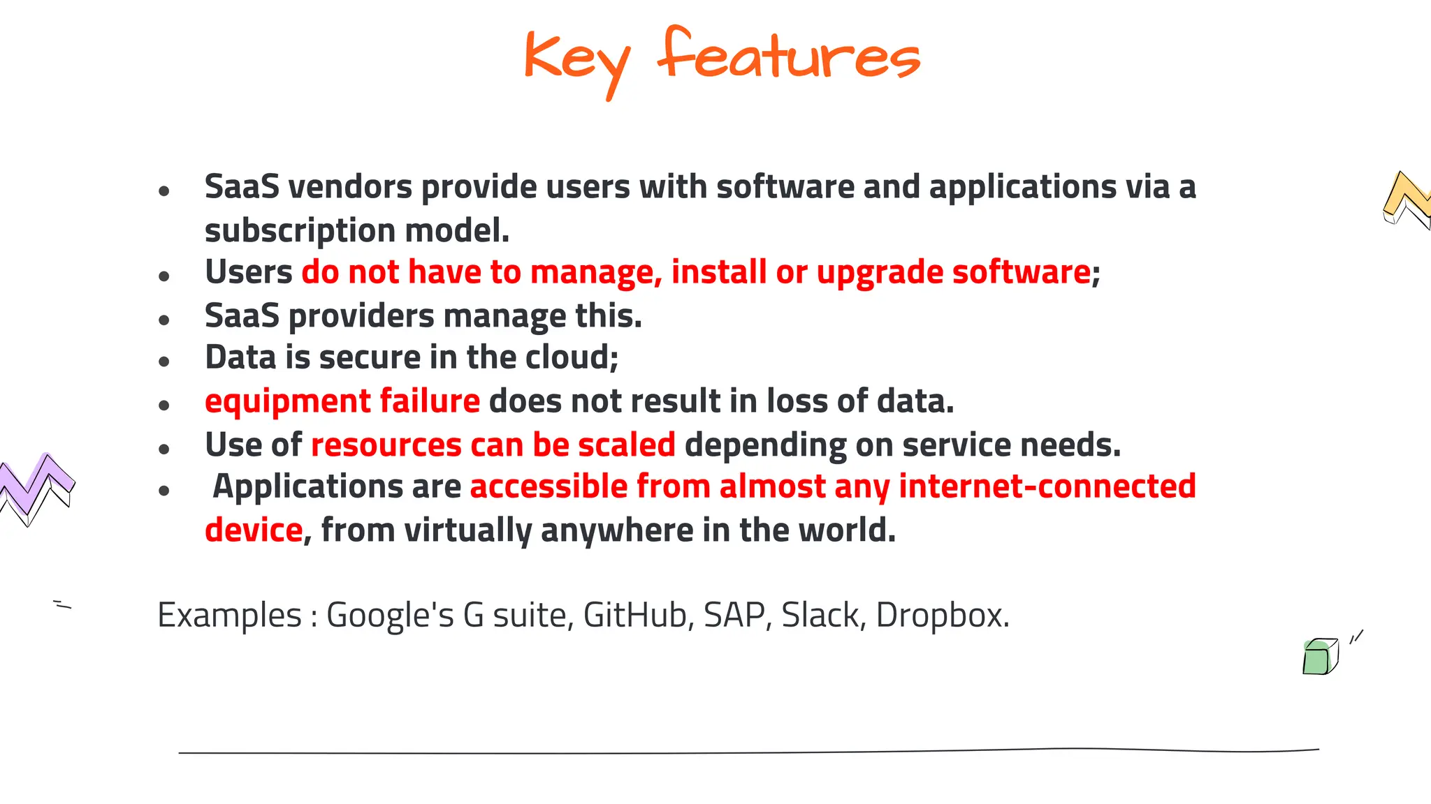 Key features
● SaaS vendors provide users with software and applications via a
subscription model.
● Users do not have to manage, install or upgrade software;
● SaaS providers manage this.
● Data is secure in the cloud;
● equipment failure does not result in loss of data.
● Use of resources can be scaled depending on service needs.
● Applications are accessible from almost any internet-connected
device, from virtually anywhere in the world.
Examples : Google's G suite, GitHub, SAP, Slack, Dropbox.
 