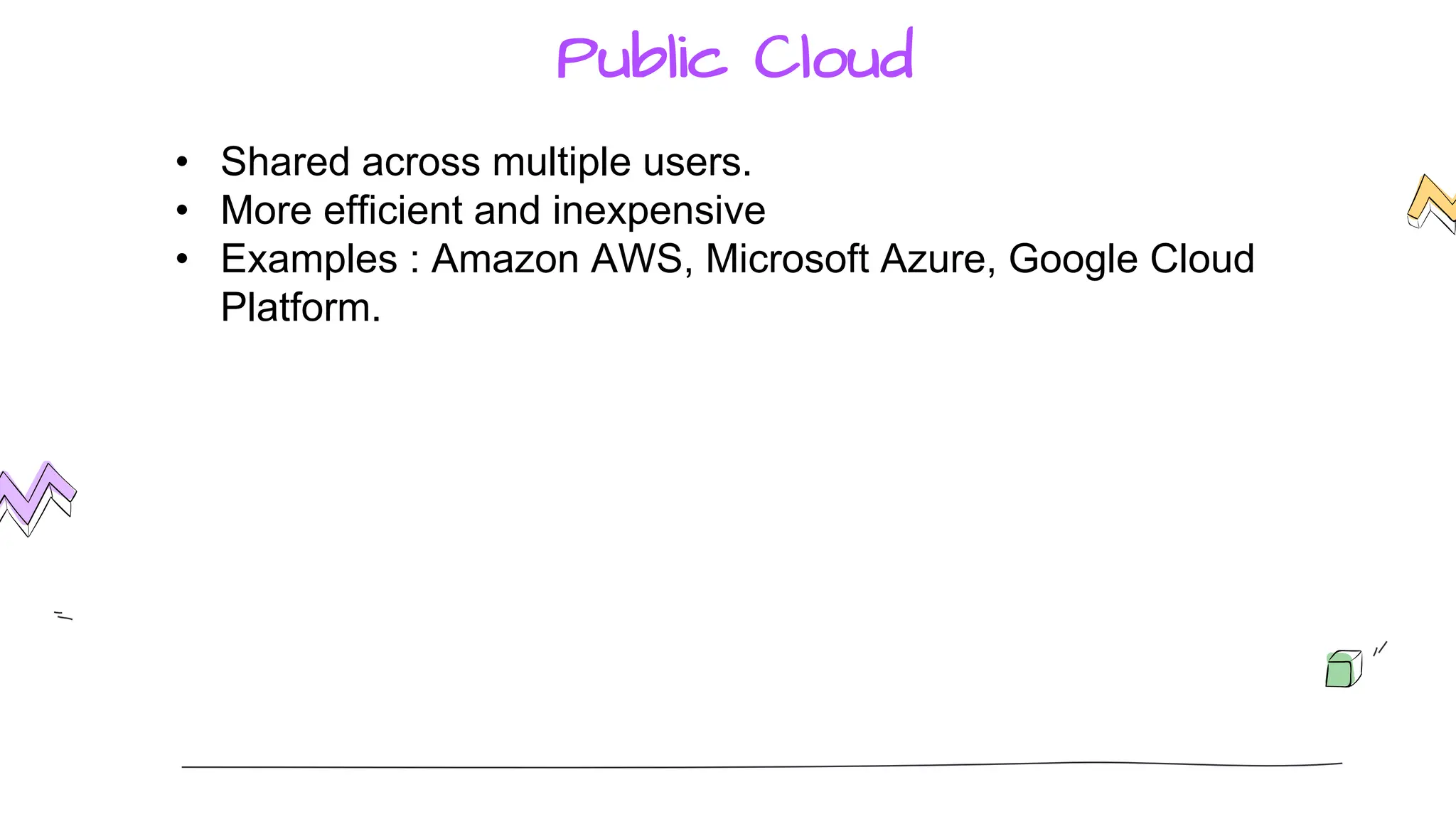 Public Cloud
• Shared across multiple users.
• More efficient and inexpensive
• Examples : Amazon AWS, Microsoft Azure, Google Cloud
Platform.
 