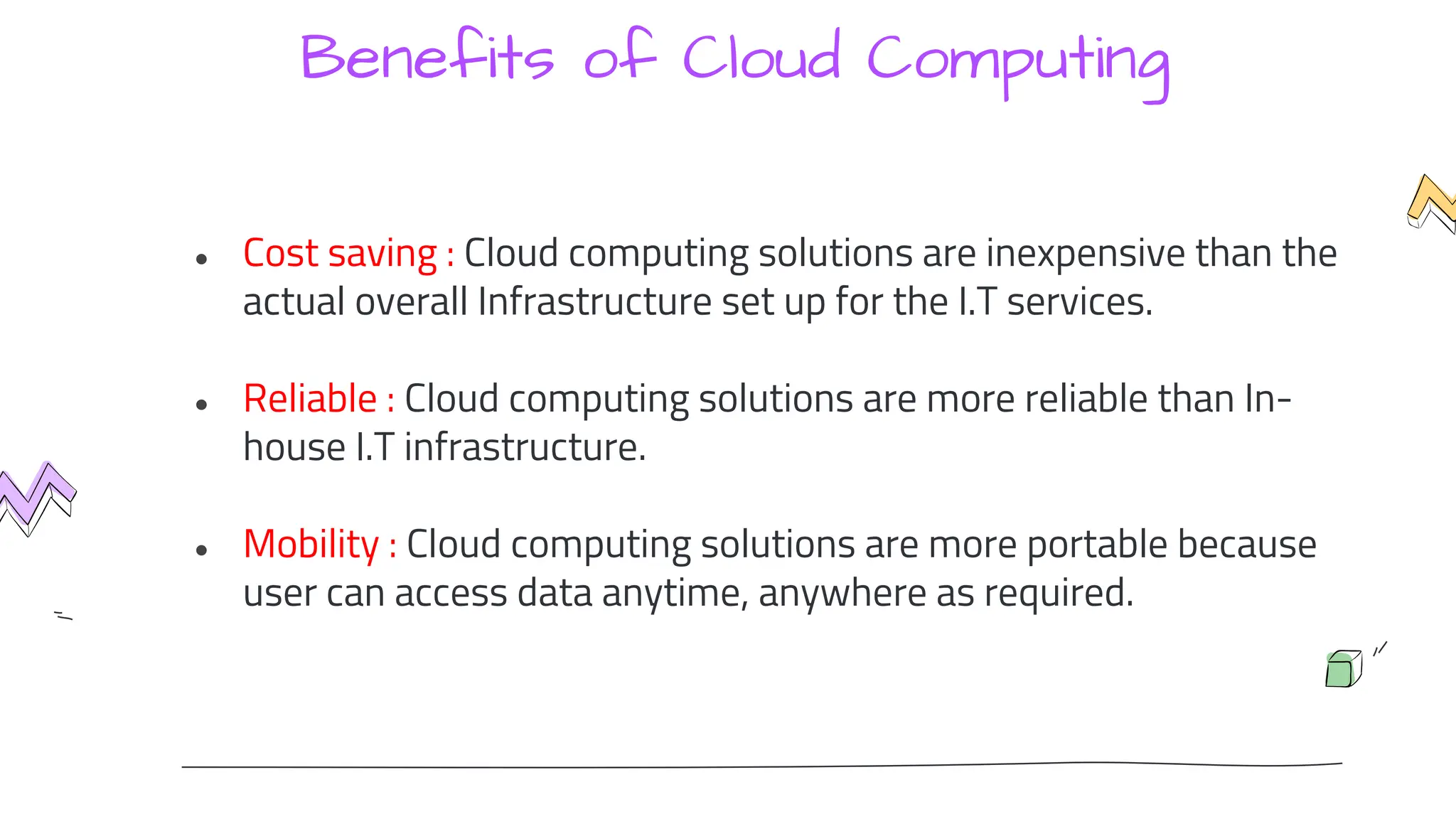 Benefits of Cloud Computing
● Cost saving : Cloud computing solutions are inexpensive than the
actual overall Infrastructure set up for the I.T services.
● Reliable : Cloud computing solutions are more reliable than In-
house I.T infrastructure.
● Mobility : Cloud computing solutions are more portable because
user can access data anytime, anywhere as required.
 