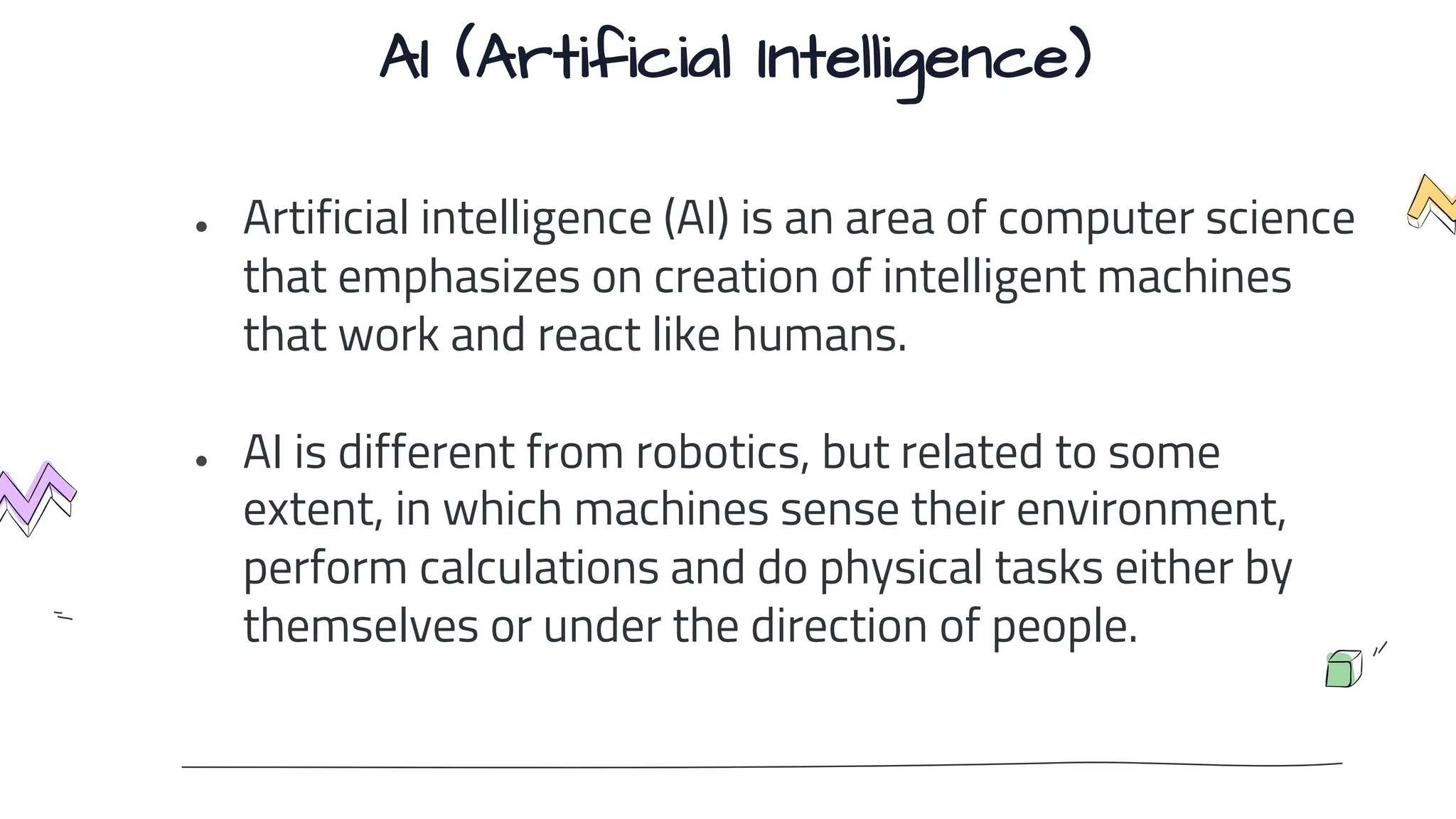 AI (Artificial Intelligence)
● Artificial intelligence (AI) is an area of computer science
that emphasizes on creation of intelligent machines
that work and react like humans.
● AI is different from robotics, but related to some
extent, in which machines sense their environment,
perform calculations and do physical tasks either by
themselves or under the direction of people.
 