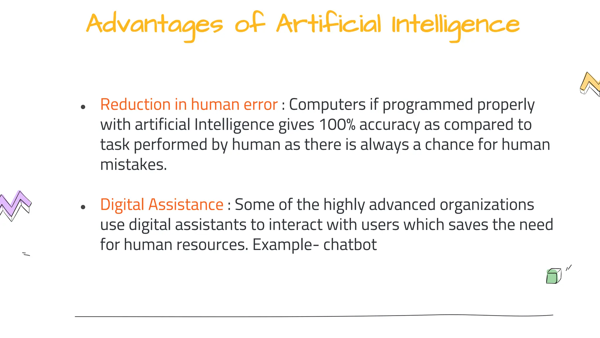 Advantages of Artificial Intelligence
● Reduction in human error : Computers if programmed properly
with artificial Intelligence gives 100% accuracy as compared to
task performed by human as there is always a chance for human
mistakes.
● Digital Assistance : Some of the highly advanced organizations
use digital assistants to interact with users which saves the need
for human resources. Example- chatbot
 
