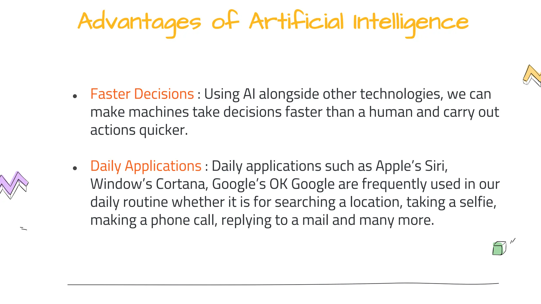 Advantages of Artificial Intelligence
● Faster Decisions : Using AI alongside other technologies, we can
make machines take decisions faster than a human and carry out
actions quicker.
● Daily Applications : Daily applications such as Apple’s Siri,
Window’s Cortana, Google’s OK Google are frequently used in our
daily routine whether it is for searching a location, taking a selfie,
making a phone call, replying to a mail and many more.
 