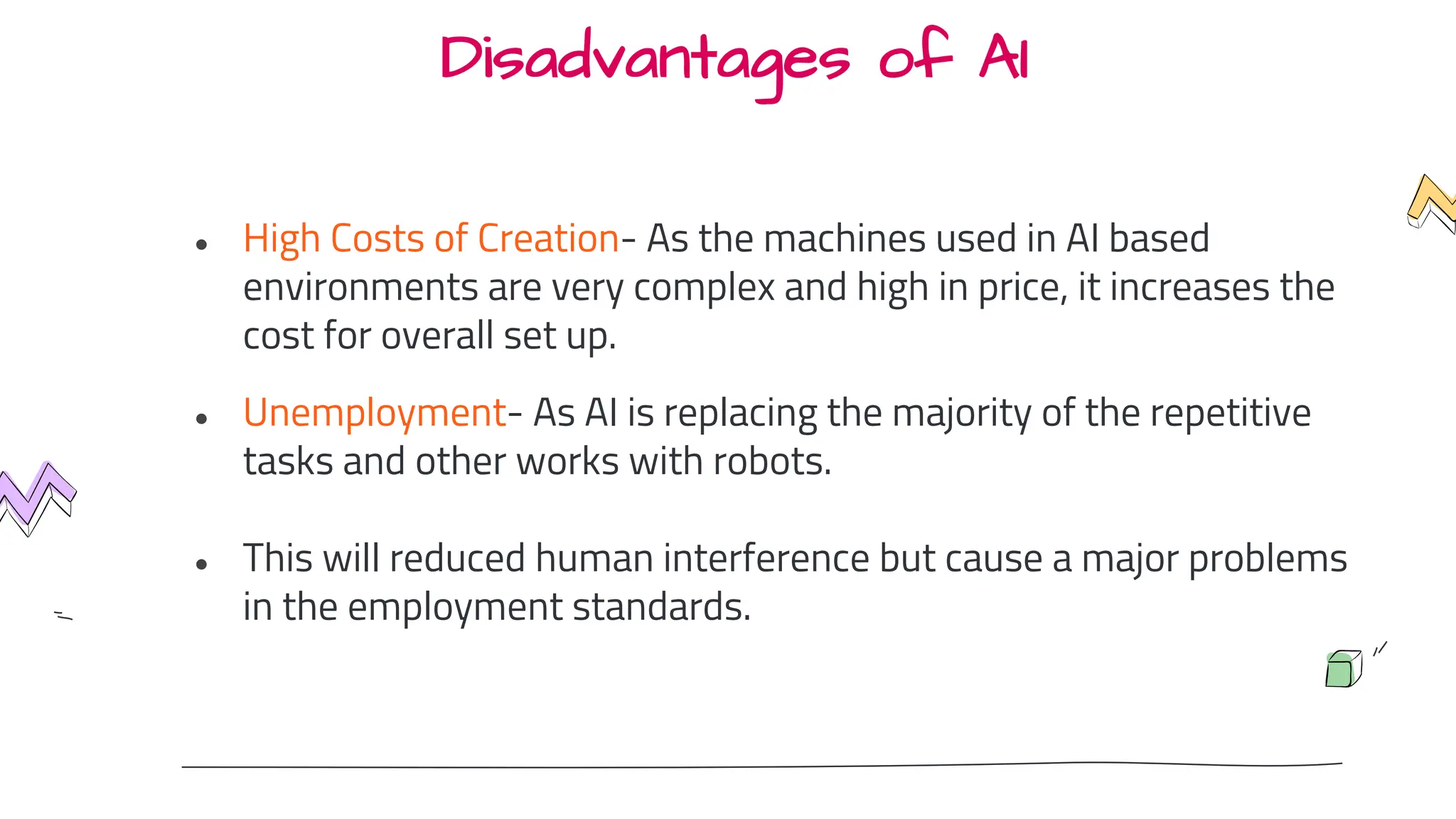 Disadvantages of AI
● High Costs of Creation- As the machines used in AI based
environments are very complex and high in price, it increases the
cost for overall set up.
● Unemployment- As AI is replacing the majority of the repetitive
tasks and other works with robots.
● This will reduced human interference but cause a major problems
in the employment standards.
 