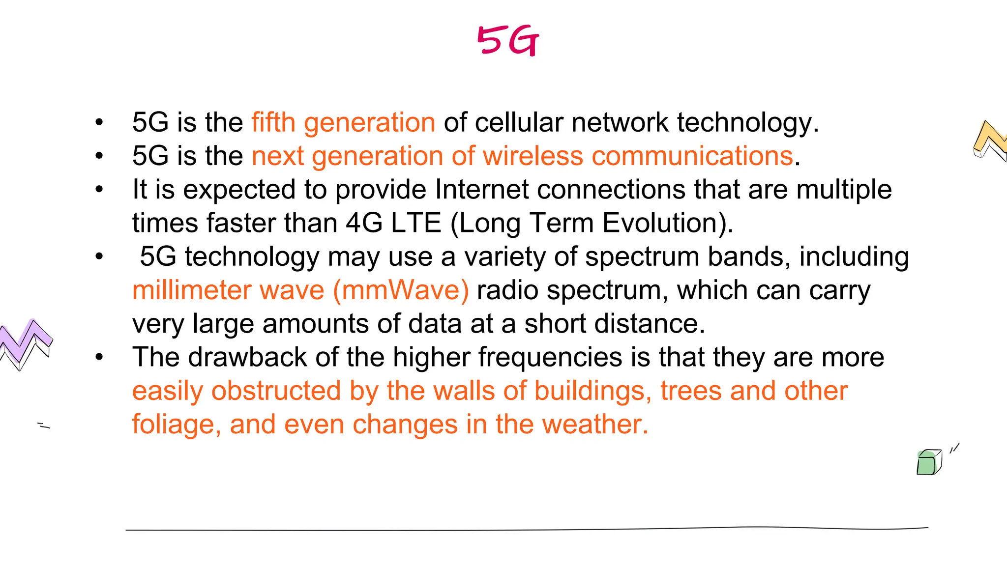 5G
• 5G is the fifth generation of cellular network technology.
• 5G is the next generation of wireless communications.
• It is expected to provide Internet connections that are multiple
times faster than 4G LTE (Long Term Evolution).
• 5G technology may use a variety of spectrum bands, including
millimeter wave (mmWave) radio spectrum, which can carry
very large amounts of data at a short distance.
• The drawback of the higher frequencies is that they are more
easily obstructed by the walls of buildings, trees and other
foliage, and even changes in the weather.
 