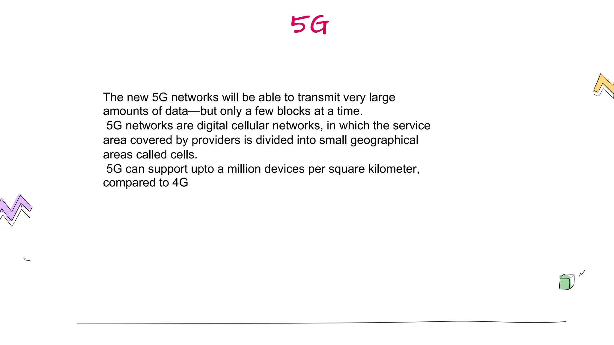 5G
The new 5G networks will be able to transmit very large
amounts of data—but only a few blocks at a time.
5G networks are digital cellular networks, in which the service
area covered by providers is divided into small geographical
areas called cells.
5G can support upto a million devices per square kilometer,
compared to 4G
 