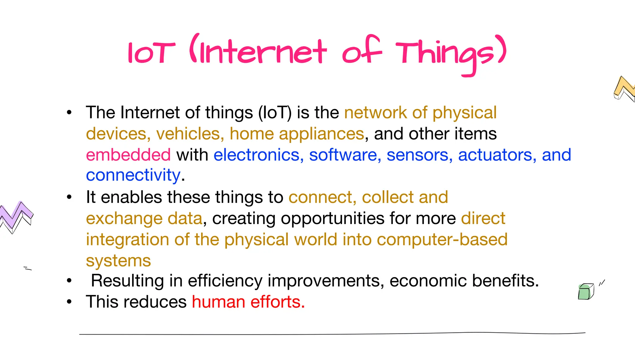 IoT (Internet of Things)
• The Internet of things (IoT) is the network of physical
devices, vehicles, home appliances, and other items
embedded with electronics, software, sensors, actuators, and
connectivity.
• It enables these things to connect, collect and
exchange data, creating opportunities for more direct
integration of the physical world into computer-based
systems
• Resulting in efficiency improvements, economic benefits.
• This reduces human efforts.
 