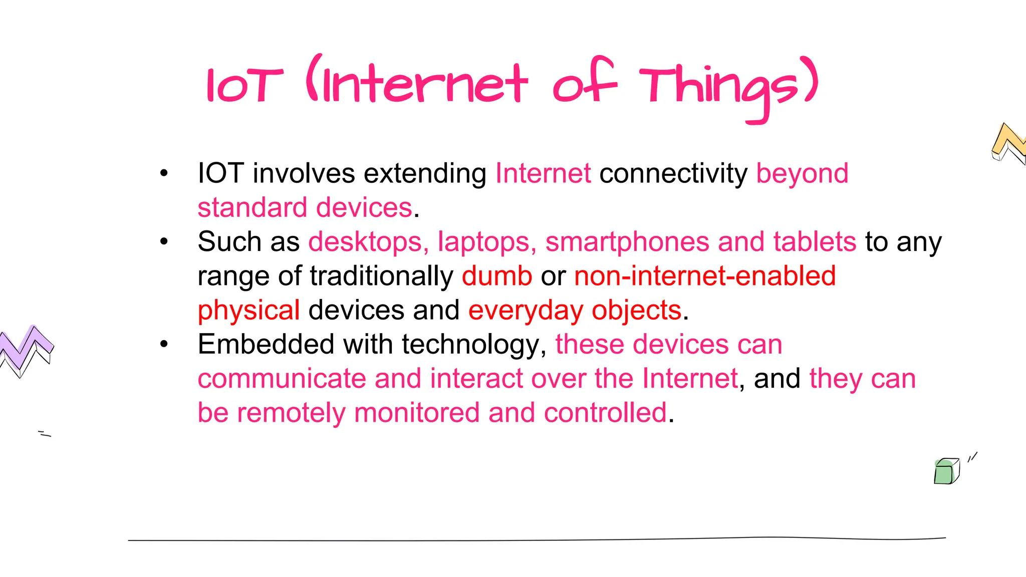 IoT (Internet of Things)
• IOT involves extending Internet connectivity beyond
standard devices.
• Such as desktops, laptops, smartphones and tablets to any
range of traditionally dumb or non-internet-enabled
physical devices and everyday objects.
• Embedded with technology, these devices can
communicate and interact over the Internet, and they can
be remotely monitored and controlled.
 