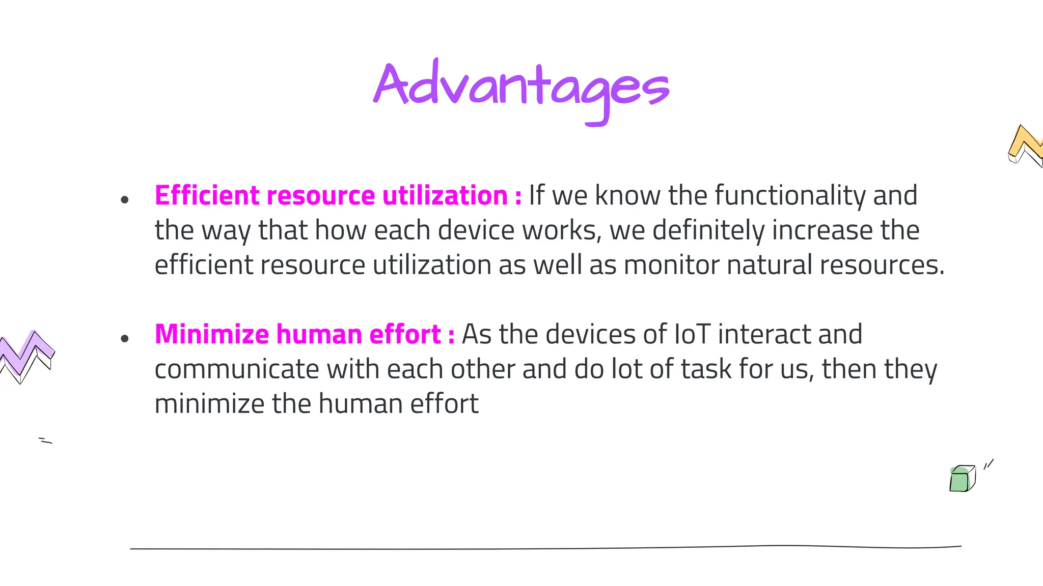 Advantages
● Efficient resource utilization : If we know the functionality and
the way that how each device works, we definitely increase the
efficient resource utilization as well as monitor natural resources.
● Minimize human effort : As the devices of IoT interact and
communicate with each other and do lot of task for us, then they
minimize the human effort
 