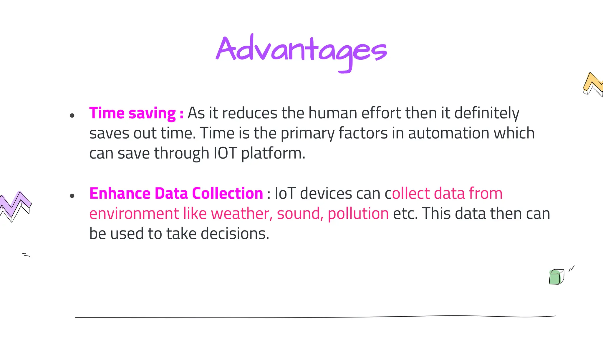 Advantages
● Time saving : As it reduces the human effort then it definitely
saves out time. Time is the primary factors in automation which
can save through IOT platform.
● Enhance Data Collection : IoT devices can collect data from
environment like weather, sound, pollution etc. This data then can
be used to take decisions.
 