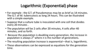 Logarithmic (Exponential) phase
• For example : the G.T. of Pseudomonas may be as brief as 14 minutes.
The G.T. of M. tuberculosis as long 24 hours. This can be illustrated
with a simple example.
• Suppose that a culture tube is inoculated with one cell that divides
every 20 minutes .
• The population will be 2 cells after 20 minutes, 4 cells after 40
minutes, and so forth.
• Because the population is doubling every generation, the increase in
population is always 2n where n is the number of generations.
• The resulting population increase is exponential—that is, logarithmic.
• These observations can be expressed as equations for the generation
time.
 