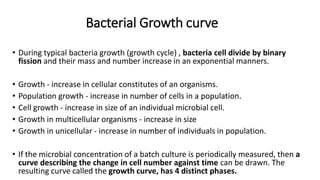 Bacterial Growth curve
• During typical bacteria growth (growth cycle) , bacteria cell divide by binary
fission and their mass and number increase in an exponential manners.
• Growth - increase in cellular constitutes of an organisms.
• Population growth - increase in number of cells in a population.
• Cell growth - increase in size of an individual microbial cell.
• Growth in multicellular organisms - increase in size
• Growth in unicellular - increase in number of individuals in population.
• If the microbial concentration of a batch culture is periodically measured, then a
curve describing the change in cell number against time can be drawn. The
resulting curve called the growth curve, has 4 distinct phases.
 
