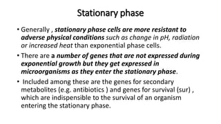 Stationary phase
• Generally , stationary phase cells are more resistant to
adverse physical conditions such as change in pH, radiation
or increased heat than exponential phase cells.
• There are a number of genes that are not expressed during
exponential growth but they get expressed in
microorganisms as they enter the stationary phase.
• Included among these are the genes for secondary
metabolites (e.g. antibiotics ) and genes for survival (sur) ,
which are indispensible to the survival of an organism
entering the stationary phase.
 