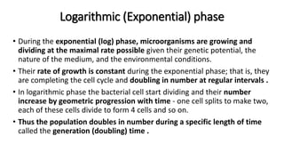 Logarithmic (Exponential) phase
• During the exponential (log) phase, microorganisms are growing and
dividing at the maximal rate possible given their genetic potential, the
nature of the medium, and the environmental conditions.
• Their rate of growth is constant during the exponential phase; that is, they
are completing the cell cycle and doubling in number at regular intervals .
• In logarithmic phase the bacterial cell start dividing and their number
increase by geometric progression with time - one cell splits to make two,
each of these cells divide to form 4 cells and so on.
• Thus the population doubles in number during a specific length of time
called the generation (doubling) time .
 