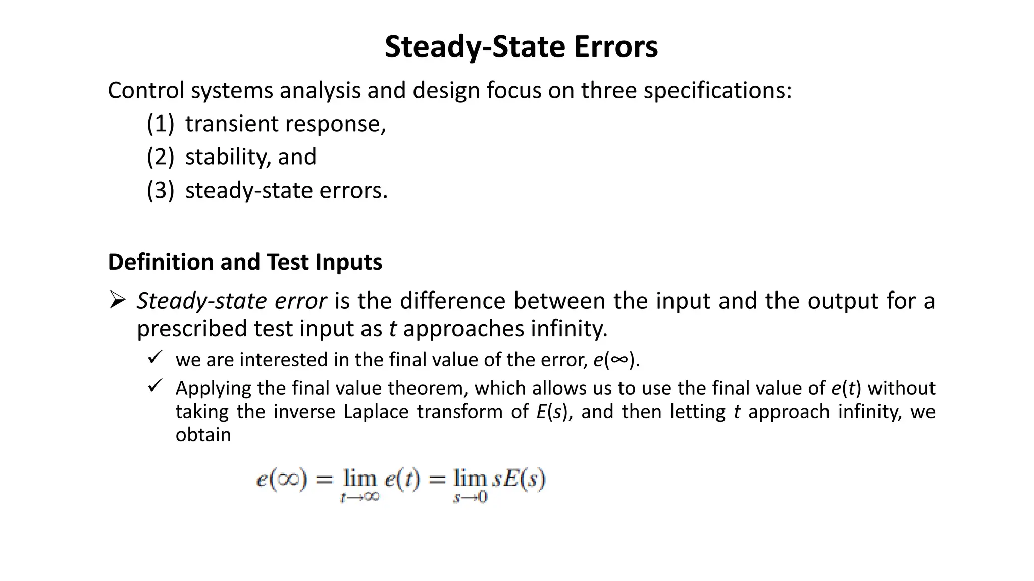 Steady-State Errors
Control systems analysis and design focus on three specifications:
(1) transient response,
(2) stability, and
(3) steady-state errors.
Definition and Test Inputs
➢ Steady-state error is the difference between the input and the output for a
prescribed test input as t approaches infinity.
✓ we are interested in the final value of the error, e(∞).
✓ Applying the final value theorem, which allows us to use the final value of e(t) without
taking the inverse Laplace transform of E(s), and then letting t approach infinity, we
obtain
 