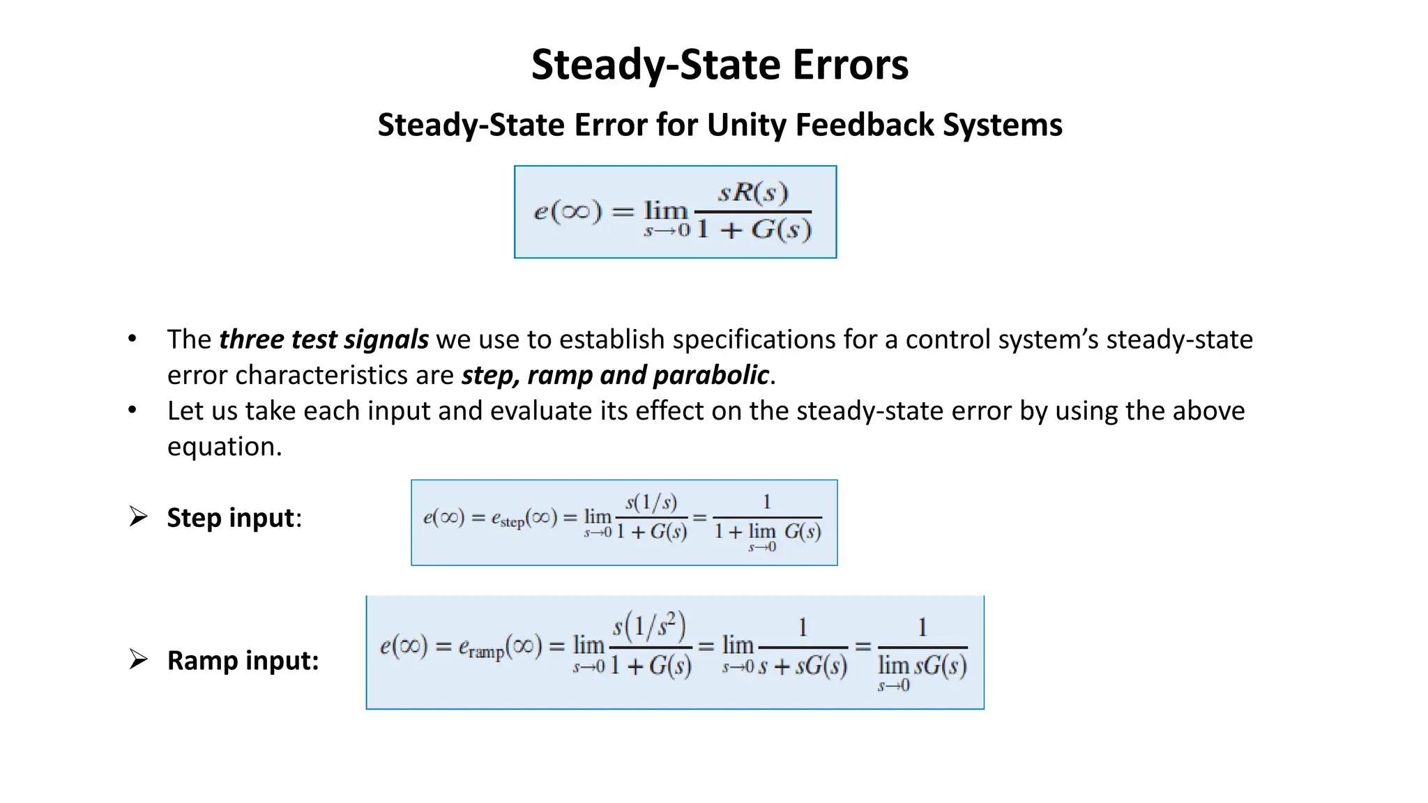 Steady-State Errors
Steady-State Error for Unity Feedback Systems
• The three test signals we use to establish specifications for a control system’s steady-state
error characteristics are step, ramp and parabolic.
• Let us take each input and evaluate its effect on the steady-state error by using the above
equation.
➢ Step input:
➢ Ramp input:
 