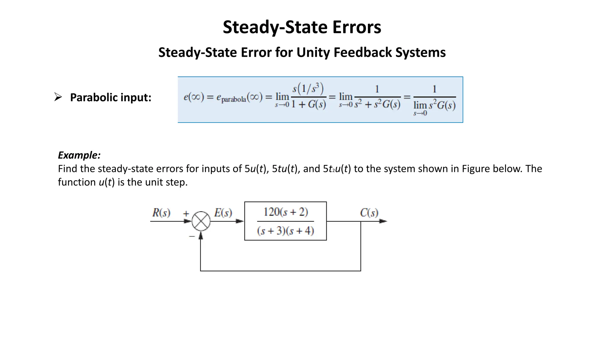 Steady-State Errors
Steady-State Error for Unity Feedback Systems
➢ Parabolic input:
Example:
Find the steady-state errors for inputs of 5u(t), 5tu(t), and 5t2u(t) to the system shown in Figure below. The
function u(t) is the unit step.
 