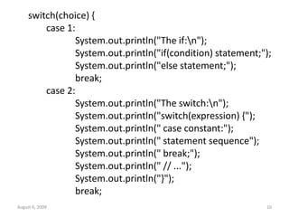 August 6, 2009 10
switch(choice) {
case 1:
System.out.println("The if:n");
System.out.println("if(condition) statement;");
System.out.println("else statement;");
break;
case 2:
System.out.println("The switch:n");
System.out.println("switch(expression) {");
System.out.println(" case constant:");
System.out.println(" statement sequence");
System.out.println(" break;");
System.out.println(" // ...");
System.out.println("}");
break;
 