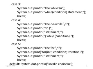 case 3:
System.out.println("The while:n");
System.out.println("while(condition) statement;");
break;
case 4:
System.out.println("The do-while:n");
System.out.println("do {");
System.out.println(" statement;");
System.out.println("} while (condition);");
break;
case 5:
System.out.println("The for:n");
System.out.print("for(init; condition; iteration)");
System.out.println(" statement;");
break;
default: System.out.println(“Invalid choicen");
August 6, 2009 11
 