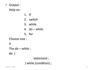 • Output :
Help on :
1. if
2. switch
3. while
4. do – while
5. for
Choose one :
4
The do – while :
do {
statement ;
} while (condition) ;
August 6, 2009 12
 
